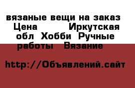 вязаные вещи на заказ › Цена ­ 500 - Иркутская обл. Хобби. Ручные работы » Вязание   